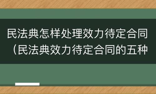 民法典怎样处理效力待定合同（民法典效力待定合同的五种情形）