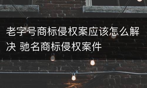 老字号商标侵权案应该怎么解决 驰名商标侵权案件