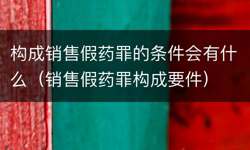 构成销售假药罪的条件会有什么（销售假药罪构成要件）
