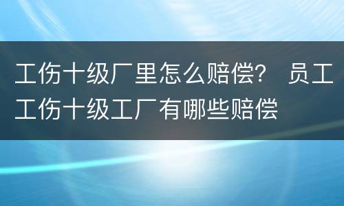 工伤十级厂里怎么赔偿？ 员工工伤十级工厂有哪些赔偿