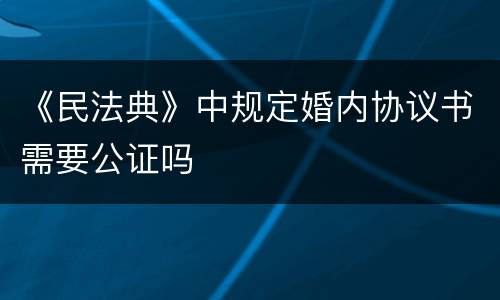 《民法典》中规定婚内协议书需要公证吗