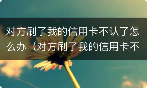 对方刷了我的信用卡不认了怎么办（对方刷了我的信用卡不认了怎么办理）