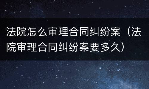 法院怎么审理合同纠纷案（法院审理合同纠纷案要多久）