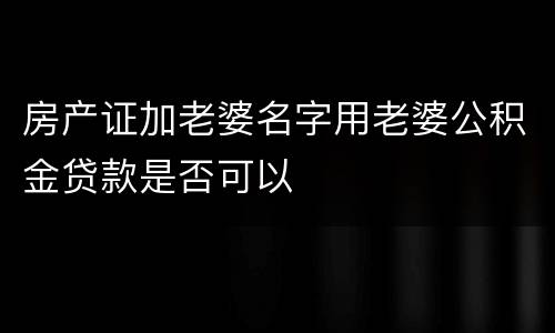房产证加老婆名字用老婆公积金贷款是否可以