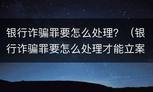 银行诈骗罪要怎么处理？（银行诈骗罪要怎么处理才能立案）