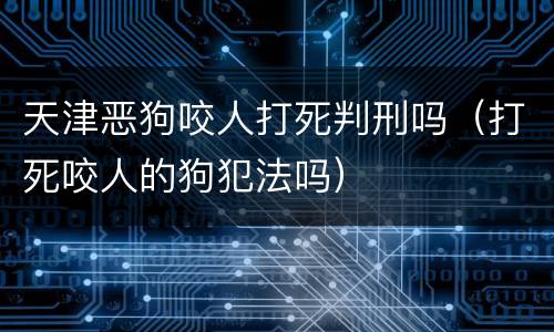 天津恶狗咬人打死判刑吗（打死咬人的狗犯法吗）