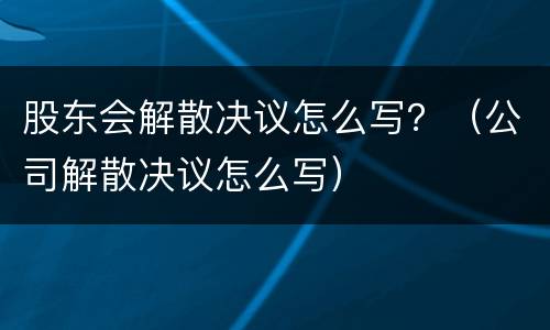 股东会解散决议怎么写？（公司解散决议怎么写）
