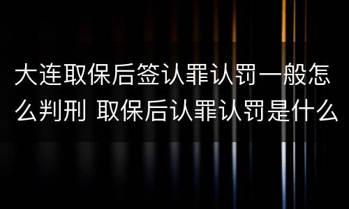 大连取保后签认罪认罚一般怎么判刑 取保后认罪认罚是什么意思