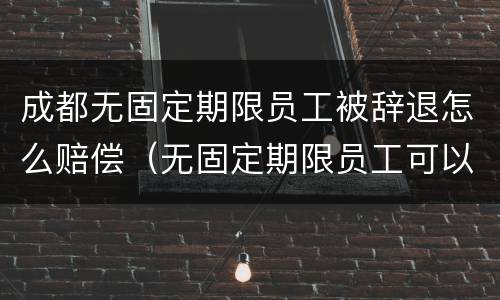 成都无固定期限员工被辞退怎么赔偿（无固定期限员工可以辞退吗）