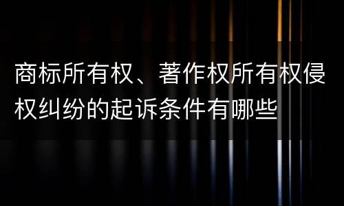 商标所有权、著作权所有权侵权纠纷的起诉条件有哪些
