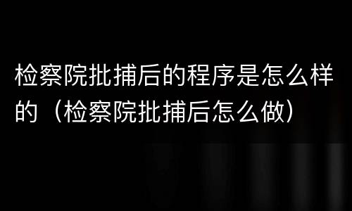 检察院批捕后的程序是怎么样的（检察院批捕后怎么做）