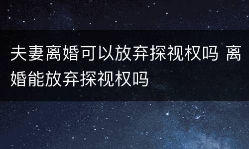夫妻离婚可以放弃探视权吗 离婚能放弃探视权吗