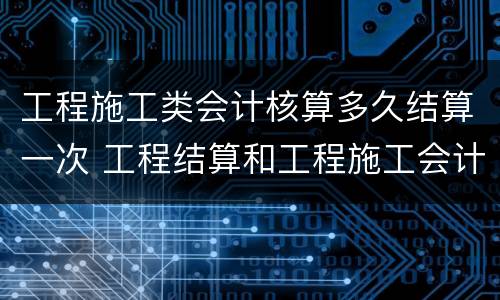 工程施工类会计核算多久结算一次 工程结算和工程施工会计科目