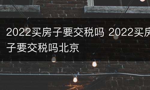 2022买房子要交税吗 2022买房子要交税吗北京