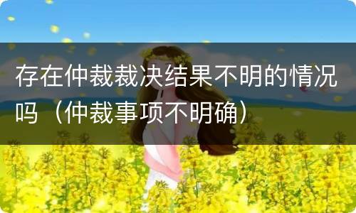 存在仲裁裁决结果不明的情况吗（仲裁事项不明确）