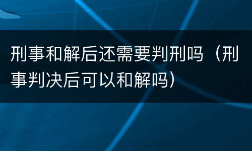 刑事和解后还需要判刑吗（刑事判决后可以和解吗）