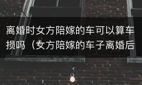 离婚时女方陪嫁的车可以算车损吗（女方陪嫁的车子离婚后）