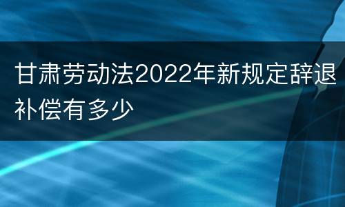 甘肃劳动法2022年新规定辞退补偿有多少