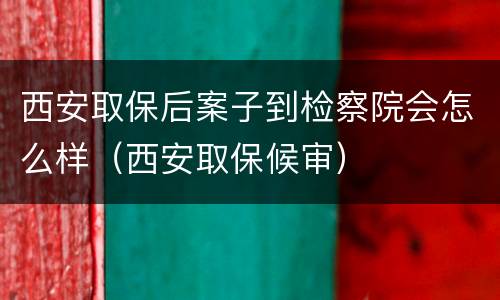 西安取保后案子到检察院会怎么样（西安取保候审）