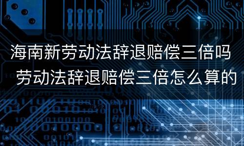 海南新劳动法辞退赔偿三倍吗 劳动法辞退赔偿三倍怎么算的