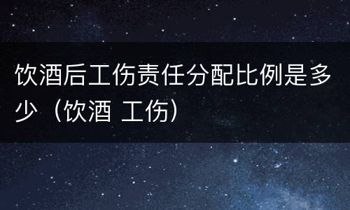 饮酒后工伤责任分配比例是多少（饮酒 工伤）
