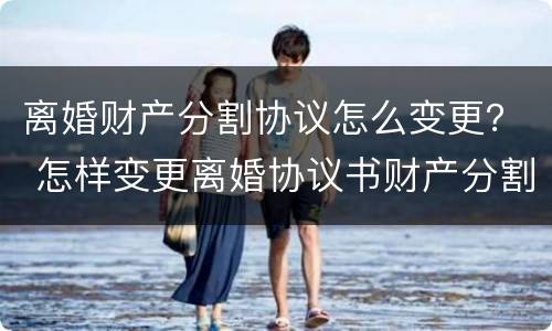 离婚财产分割协议怎么变更？ 怎样变更离婚协议书财产分割
