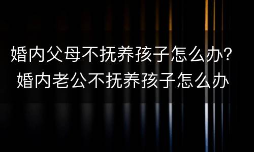 婚内父母不抚养孩子怎么办？ 婚内老公不抚养孩子怎么办