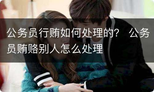 公务员行贿如何处理的？ 公务员贿赂别人怎么处理