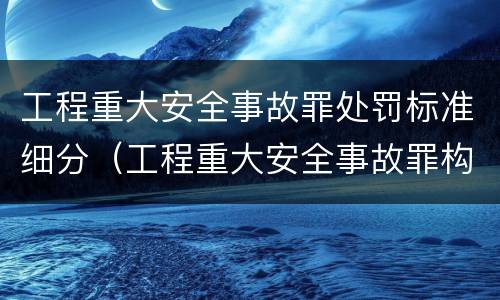 工程重大安全事故罪处罚标准细分（工程重大安全事故罪构成要件）