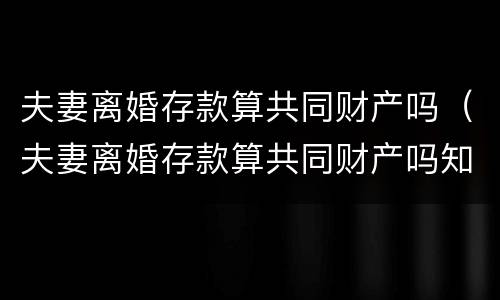 夫妻离婚存款算共同财产吗（夫妻离婚存款算共同财产吗知乎）