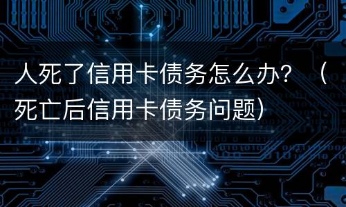 人死了信用卡债务怎么办？（死亡后信用卡债务问题）