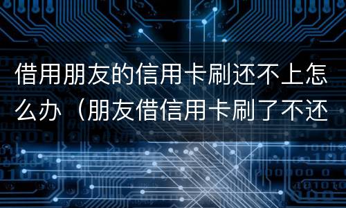 借用朋友的信用卡刷还不上怎么办（朋友借信用卡刷了不还怎么办）