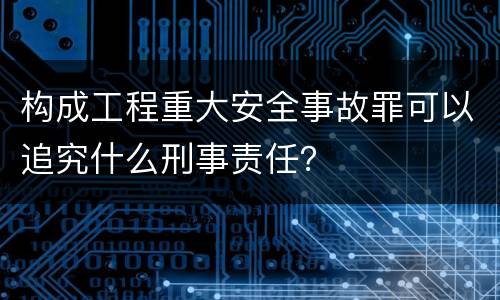 构成工程重大安全事故罪可以追究什么刑事责任？
