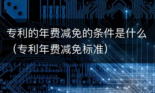 专利的年费减免的条件是什么（专利年费减免标准）