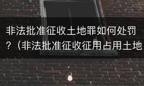 非法批准征收土地罪如何处罚?（非法批准征收征用占用土地罪）