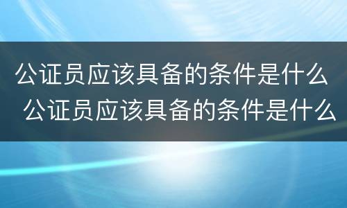 公证员应该具备的条件是什么 公证员应该具备的条件是什么呢
