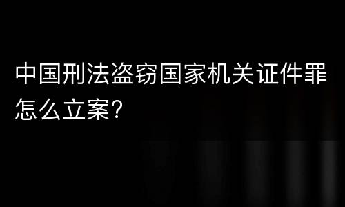 中国刑法盗窃国家机关证件罪怎么立案?