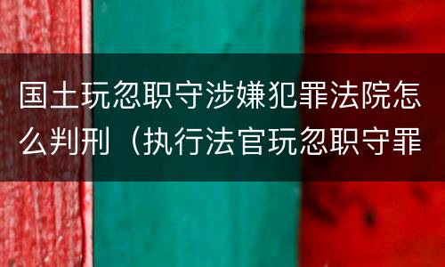 国土玩忽职守涉嫌犯罪法院怎么判刑（执行法官玩忽职守罪判例）