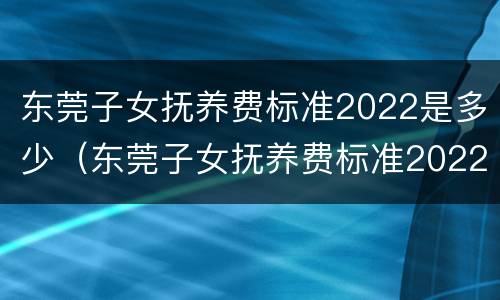 东莞子女抚养费标准2022是多少（东莞子女抚养费标准2022是多少呢）