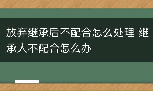放弃继承后不配合怎么处理 继承人不配合怎么办