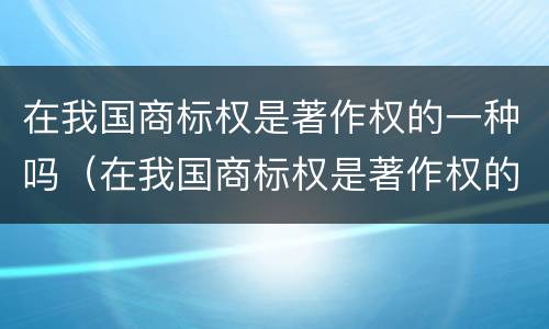 在我国商标权是著作权的一种吗（在我国商标权是著作权的一种吗对不对）