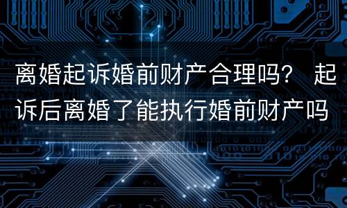 离婚起诉婚前财产合理吗？ 起诉后离婚了能执行婚前财产吗
