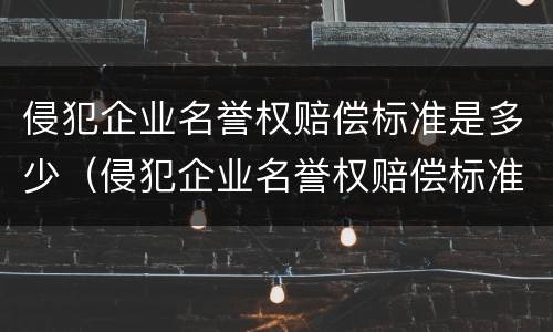侵犯企业名誉权赔偿标准是多少（侵犯企业名誉权赔偿标准是多少万）