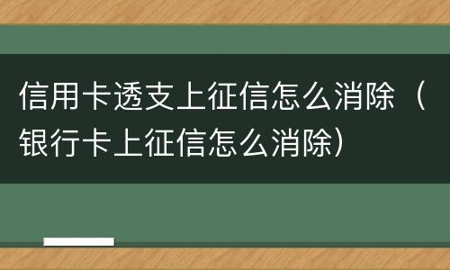 信用卡透支上征信怎么消除（银行卡上征信怎么消除）