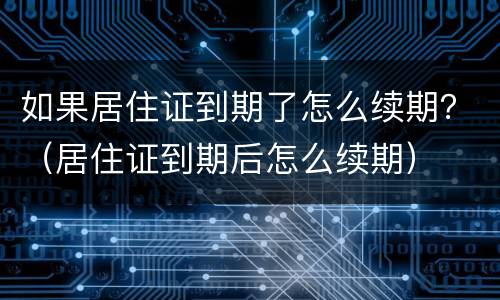 如果居住证到期了怎么续期？（居住证到期后怎么续期）
