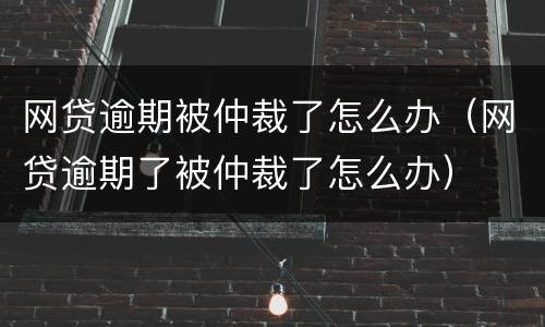 网贷逾期被仲裁了怎么办（网贷逾期了被仲裁了怎么办）