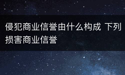 侵犯商业信誉由什么构成 下列损害商业信誉