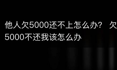他人欠5000还不上怎么办？ 欠5000不还我该怎么办