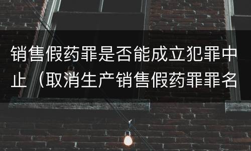销售假药罪是否能成立犯罪中止（取消生产销售假药罪罪名）