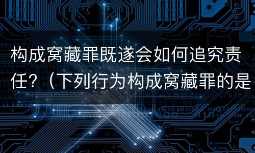 构成窝藏罪既遂会如何追究责任?（下列行为构成窝藏罪的是）
